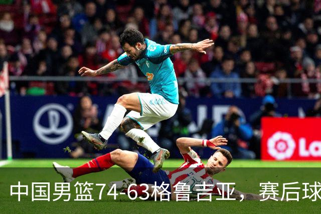 中国男篮74-63格鲁吉亚，赛后球员表现评分：3满分3优秀 2及格
