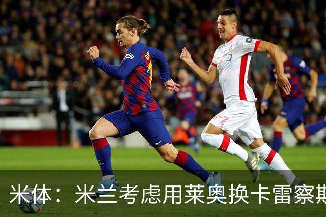 米体：米兰考虑用莱奥换卡雷察斯，但两人踢法差别很大